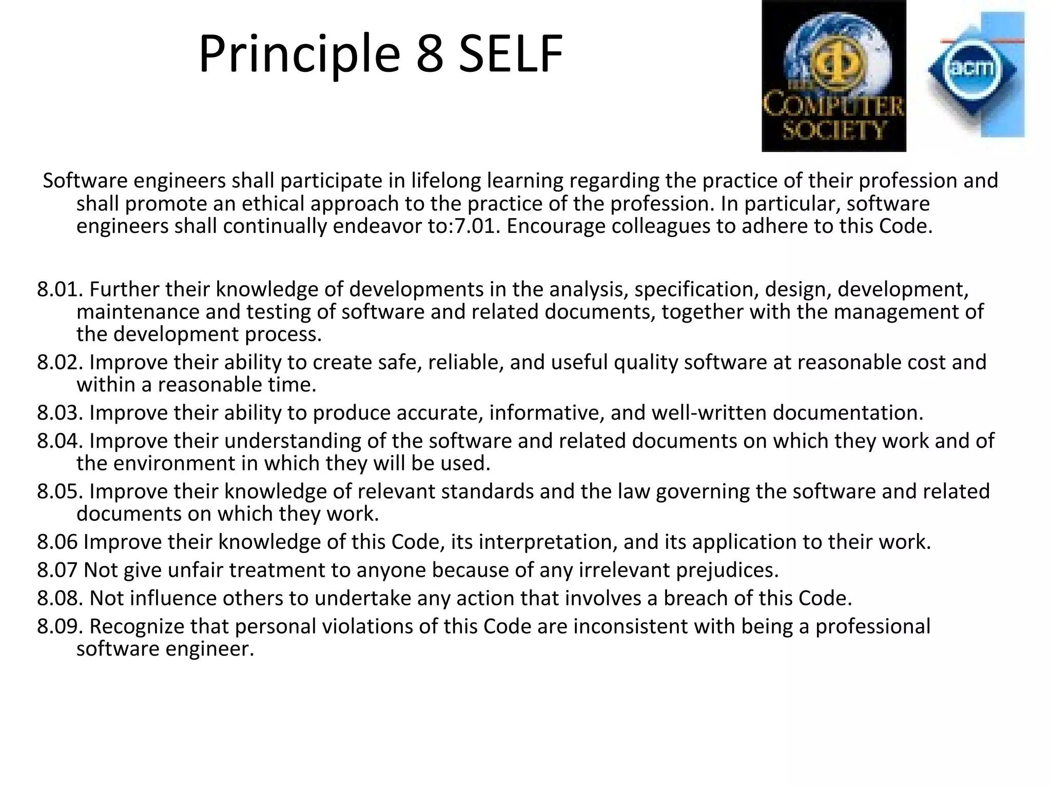 Principle 8 SELF
Software engineers shall participate in lifelong learning regarding the practice of their profession and
shall promote an ethical approach to the practice of the profession. In particular, software
engineers shall continually endeavor to:7.01. Encourage colleagues to adhere to this Code.
8.01. Further their knowledge of developments in the analysis, specification, design, development,
maintenance and testing of software and related documents, together with the management of
the development process.
8.02. Improve their ability to create safe, reliable, and useful quality software at reasonable cost and
within a reasonable time.
8.03. Improve their ability to produce accurate, informative, and well-written documentation.
8.04. Improve their understanding of the software and related documents on which they work and of
the environment in which they will be used.
8.05. Improve their knowledge of relevant standards and the law governing the software and related
documents on which they work.
8.06 Improve their knowledge of this Code, its interpretation, and its application to their work.
8.07 Not give unfair treatment to anyone because of any irrelevant prejudices.
8.08. Not influence others to undertake any action that involves a breach of this Code.
8.09. Recognize that personal violations of this Code are inconsistent with being a professional
software engineer.
 