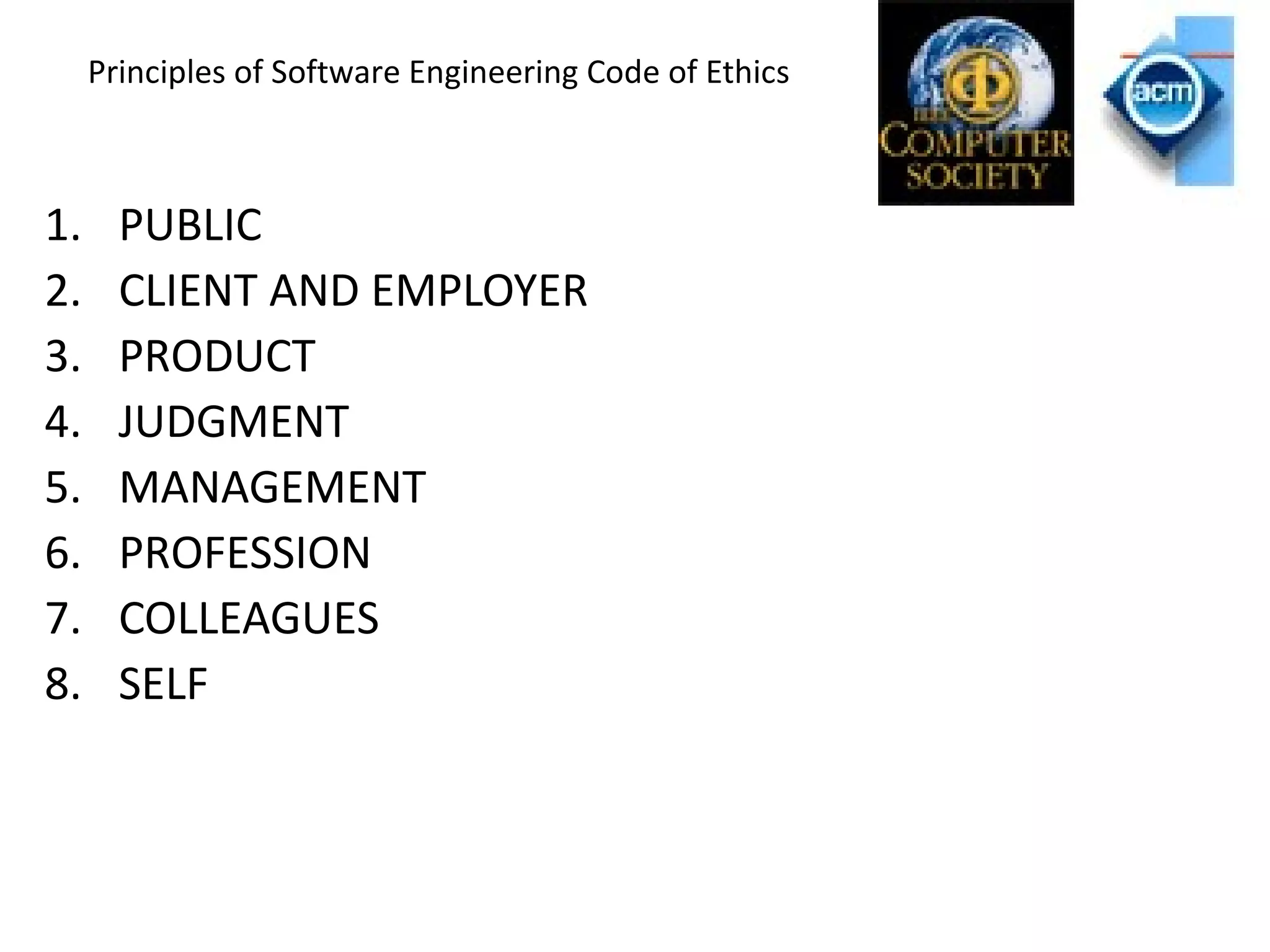 Principles of Software Engineering Code of Ethics
1. PUBLIC
2. CLIENT AND EMPLOYER
3. PRODUCT
4. JUDGMENT
5. MANAGEMENT
6. PROFESSION
7. COLLEAGUES
8. SELF
 
