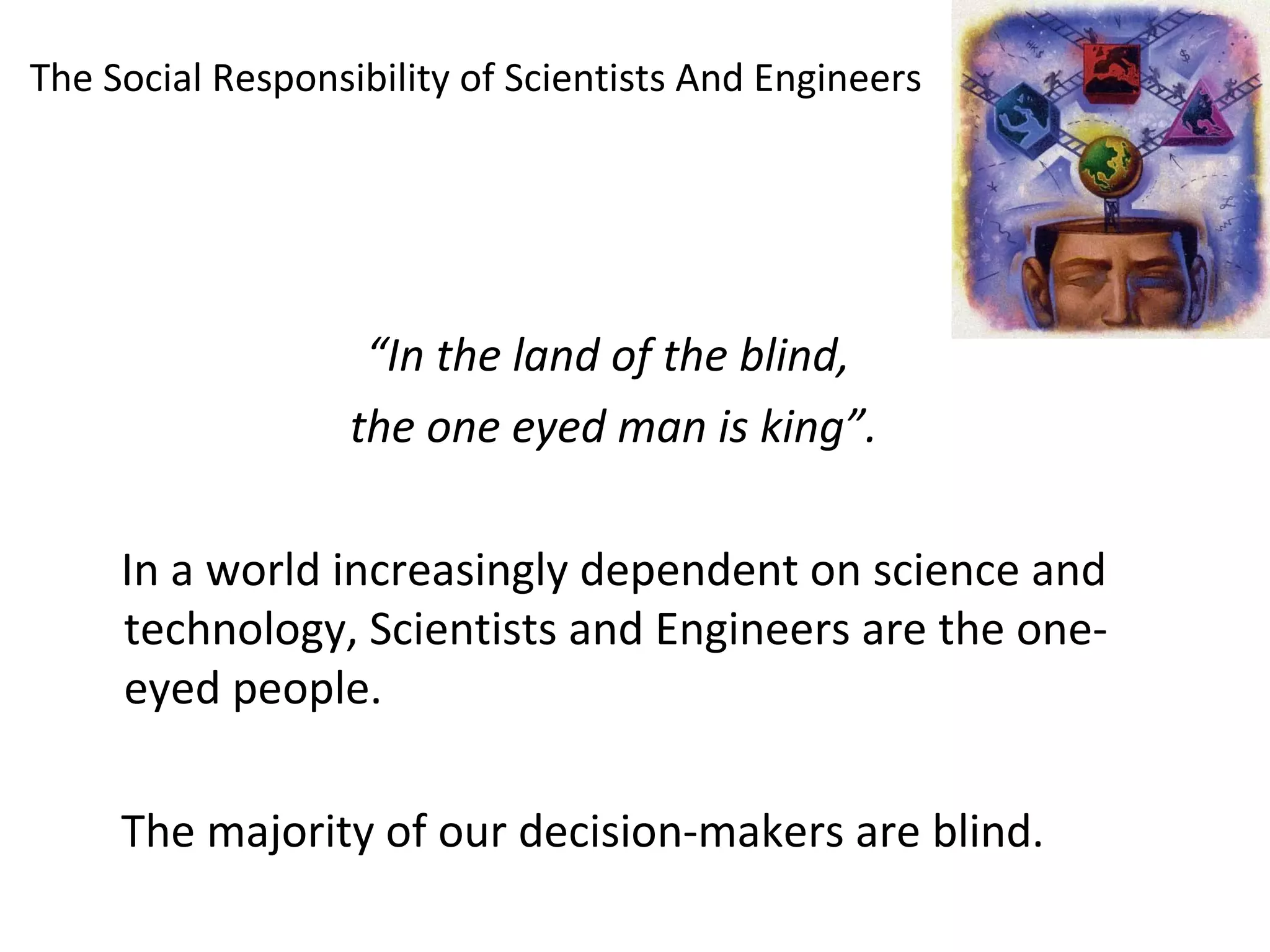 The Social Responsibility of Scientists And Engineers
“In the land of the blind,
the one eyed man is king”.
In a world increasingly dependent on science and
technology, Scientists and Engineers are the one-
eyed people.
The majority of our decision-makers are blind.
 