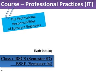 Uzair Ishtiaq
Course – Professional Practices (IT)Course – Professional Practices (IT)
Class : BSCS (Semester 07)
BSSE (Semester 04)
Class : BSCS (Semester 07)
BSSE (Semester 04)
The Professional
Responsibilities
of Software Engineers
 