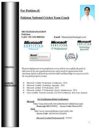 For Position of:

                 Pakistan National Cricket Team Coach



                 MUNEER HAMAYOON
                 Pakistan
                 Cell # +92-336-9003424                     Email: Muneer@technologist.com




Objective:
                  To prove high passion in my profession so as to achieve successfully the goals &
                  objectives set by your organization & me, and to work in organization with
                  maximum chances to flourish my intuitive skills and knowledge in a way to excel in
                  the vast field of Sports Cricket.

Academic           Microsoft Certified Professional Certification, 2010
Qualification:     Microsoft Certified Technology Specialist, 2010
                   Microsoft certified IT Professional, 2010
                   Microsoft certified IT Professional (Server Administrator), 2010
                   Cisco Certified Network Associate (CCNA) Certification from Cisco Systems

                                      For Certification Online Verifications:
                       Microsoft
                                https://mcp.microsoft.com/authenticate/validatemcp.aspx
                                    Transcript ID (928982) Access Code (Muneer89)
                            Cisco
                                   http://www.ciscocertificates.com/verify.cfm
                                     Access Code (402304168120FQZN)
                                     Microsof t Cert if ied Prof essional ID: 7474311

                                                                                                       1
 