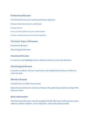 Professional Resume
First link between you and the potential employee

Focuses the interviewers attention
Stongest points

Gives you full credit for all your achievements

Present a positive picture of your best qualities


Two basic Types of Resumes
Functional Resume

Chronological Resume


Functional Resume
Is selective and highlights those skills pertinent to your job objective


Chronological Resume
Is used to combine all your experience and employment history written in
order by date


Effective Resume

Is built from carefully chosen data

Important preliminary resume writing is the gathering and processing of the
data you need


Basic information

The functional Resume and chronological both offer basic information name,
address, phone number, career objective, and professional profile
 