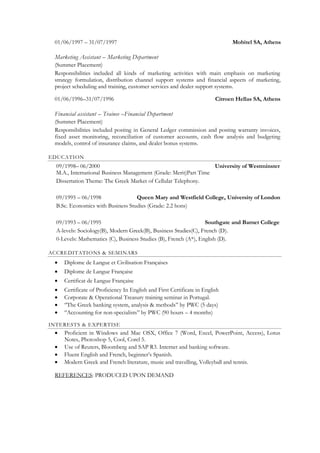 01/06/1997 – 31/07/1997                                                       Mobitel SA, Athens

 Marketing Assistant – Marketing Department
 (Summer Placement)
 Responsibilities included all kinds of marketing activities with main emphasis on marketing
 strategy formulation, distribution channel support systems and financial aspects of marketing,
 project scheduling and training, customer services and dealer support systems.

 01/06/1996–31/07/1996                                                   Citroen Hellas SA, Athens

 Financial assistant – Trainee –Financial Department
 (Summer Placement)
 Responsibilities included posting in General Ledger commission and posting warranty invoices,
 fixed asset monitoring, reconciliation of customer accounts, cash flow analysis and budgeting
 models, control of insurance claims, and dealer bonus systems.

EDUCATION
  09/1998– 06/2000                                                University of Westminster
  M.A., International Business Management (Grade: Merit)Part Time
  Dissertation Theme: The Greek Market of Cellular Telephony.

  09/1995 – 06/1998                Queen Mary and Westfield College, University of London
  B.Sc. Economics with Business Studies (Grade: 2.2 hons)

  09/1993 – 06/1995                                               Southgate and Barnet College
  A-levels: Sociology(B), Modern Greek(B), Business Studies(C), French (D).
  0-Levels: Mathematics (C), Business Studies (B), French (A*), English (D).

ACCREDITATIONS & SEMINARS
    Diplome de Langue et Civilisation Françaises
    Diplome de Langue Française
    Certificat de Langue Française
    Certificate of Proficiency In English and First Certificate in English
    Corporate & Operational Treasury training seminar in Portugal.
    ‘’The Greek banking system, analysis & methods’’ by PWC (5 days)
    ‘’Accounting for non-specialists’’ by PWC (90 hours – 4 months)

INTERESTS & EXPERTISE
    Proficient in Windows and Mac OSX, Office 7 (Word, Excel, PowerPoint, Access), Lotus
     Notes, Photoshop 5, Cool, Corel 5.
    Use of Reuters, Bloomberg and SAP R3. Internet and banking software.
    Fluent English and French, beginner’s Spanish.
    Modern Greek and French literature, music and travelling, Volleyball and tennis.

 REFERENCES: PRODUCED UPON DEMAND
 
