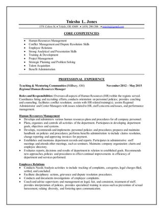 Tniesha L. Jones
1574 Colton St.  Toledo, OH 43609  (419) 290-1306  tnieshaj@gmail.com
CORE COMPETENCIES
 Human Resources Management
 Conflict Management and Dispute Resolution Skills
 Employee Relations
 Strong Analytical and Presentation Skills
 Training & Development
 Project Management
 Strategic Planning and Problem Solving
 Talent Acquisition
 Benefit Administration
PROFESSIONAL EXPERIENCE
Teaching & Mentoring Communities (Millbury, OH) November 2012 – May 2015
Regional Human ResourcesManager
Roles and Responsibilities: Overseesallaspects of Human Resources (HR) within the regions served.
Coordinates hiring and recruiting efforts,conducts orientation on personnel policies; provides coaching
and counseling; facilitates conflict resolution; assists with HR related training(s); assists Regional
Administrator and Center Managers with issues related to HR, staff concerns and issues, and performance
management.
Human Resources Management
 Develops and administers various human resources plans and procedures for all company personnel.
 Plans, organizes and controls all activities of the department. Participates in developing department
goals, objectives and systems.
 Develops, recommends and implements personnel policies and procedures; prepares and maintains
handbook on policies and procedures; performs benefits administration to include claims resolution,
change reporting and approving invoices for payment.
 Establishes and maintains department records and reports. Participates in administrative staff
meetings and attends other meetings, such as seminars. Maintains company organization charts and
employee directory.
 Evaluates reports, decisions and results of department in relation to established goals. Recommends
new approaches,policies and procedures to effect continual improvements in efficiency of
department and services performed.
Employee Relations
 Conducts Needs Analysis activities to include tracking of complaints, categories, legal charges filed,
settled, and concluded.
 Facilitate disciplinary actions, grievance and dispute resolution procedures.
 Conducts and documents investigations of employee complaints.
 Coach and advise supervisors and management on legal, fair, and consistent, treatment of staff;
provides interpretation of policies, provides specialized training in areas such as prevention of sexual
harassment,valuing diversity, and fostering open communication.
 