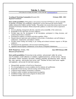 Tniesha L. Jones
1574 Colton St.  Toledo, OH 43609  (419) 290-1306 tnieshaj@gmail.com
Teaching & Mentoring Communities (Fremont,OH) February 2008 – 2012
Regional Coordinator
Roles and Responsibilities: With guidance and assistance from the CCFP Director, will be responsible
for planning, developing and coordinating comprehensive services that meets the needs of infants,
toddlers and preschool children and their families. This position also assures that services meet or exceed
Head Start Performance Standards. Obtains and provides guidance to center level staff as requested or
identified.
 Oversees planning, management, direction, operation and accountability of the content area.
 Responsible for the supervision of twenty employees.
 Provided input into the development of job descriptions; participated in hiring decisions, and
conducted performance evaluations.
 Participated in employee recruitment and talent acquisition efforts.
 Planned, directed, supervised, and coordinated work activities of subordinates and staff relating to
employment, compensation, and employee relations.
 Provided annual training and training as per training and technical assistance requests to 300 plus
employees.
 Participated in the organizations self-assessment monitoring process.
 Appointed Interim Regional Administrator in the absence of Regional Administrator.
HCR ManorCare (Toledo, OH) June 2005-February 2008
Director of Food Service
Roles and Responsibilities: Oversee day-to-day activities and personnel within the service
area.*Coordinate overall adherence to sanitation regulations/practices of food services. *Set up
and maintain kitchen operations and menus, including preparing and delivering meals. *Recruit,
hire, train, supervise, and develop food service staff. *Purchase all food, food service supplies
and equipment, and account for and track expenses.
 Managed daily operations in Food Service Department.
 Pre-screened applicants to ensure candidates met the minimum job qualifications
 Responsible for interviewing staff and assisting with the hiring process.
 Conducted annual employee performance evaluations.
 Facilitated conflict resolution and departmental investigations.
 Established training and in-service programs for dietary staff.
 Conducted monthly staff meetings.
 