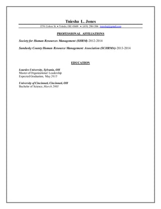 Tniesha L. Jones
1574 Colton St.  Toledo, OH 43609  (419) 290-1306 tnieshaj@gmail.com
PROFESSIONAL AFFILIATIONS
Society for Human Resources Management (SHRM)-2012-2014
Sandusky County Human Resource Management Association (SCHRMA)-2013-2014
EDUCATION
Lourdes University, Sylvania, OH
Master of Organizational Leadership
Expected Graduation, May 2015
University of Cincinnati, Cincinnati, OH
Bachelor of Science,March 2003
 