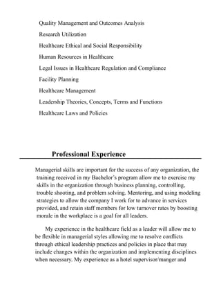 Quality Management and Outcomes Analysis
Research Utilization
Healthcare Ethical and Social Responsibility
Human Resources in Healthcare
Legal Issues in Healthcare Regulation and Compliance
Facility Planning
Healthcare Management
Leadership Theories, Concepts, Terms and Functions
Healthcare Laws and Policies
Professional Experience
Managerial skills are important for the success of any organization, the
training received in my Bachelor’s program allow me to exercise my
skills in the organization through business planning, controlling,
trouble shooting, and problem solving. Mentoring, and using modeling
strategies to allow the company I work for to advance in services
provided, and retain staff members for low turnover rates by boosting
morale in the workplace is a goal for all leaders.
My experience in the healthcare field as a leader will allow me to
be flexible in managerial styles allowing me to resolve conflicts
through ethical leadership practices and policies in place that may
include changes within the organization and implementing disciplines
when necessary. My experience as a hotel supervisor/manger and
 