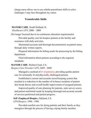 charge nurse allows me to use scholar-practitioner skills to solve
challenges I may face throughout my career.
Transferable Skills
MANOR CARE, South Holland, IL
Healthcare LPN, 2008 – 2009
(No longer licensed due to no continuous education requirements)
Provided quality care for hospice patients at the facility and
assistance with daily activities.
Maintained accurate and thorough documentation on patient status
through daily written reports.
Prepared information for billing needs for processing by the billing
department.
Filed information about patients according to the required
standards.
MANOR CARE, Walnut Creek, CA
Hospice Care Provider/ LPN, 2005 - 2008
Managed a caseload of (# of patients), providing quality patient
care for terminally ill and physically challenged patients.
Established a current and accurate record keeping system that
resulted in a reduction in the number of in-house incidents of patient
skin break downs and overall health improvement of assigned patients.
Improved quality of care planning for patients, state survey scores,
and patient nutritional needs by keeping thorough and accurate records
of services performed and patient progress.
Self -Employed Hospice, Oakland, CA
LPN/Hospice, 1996 - 1998
Provided comfort care for dying patients and their family as they
transgress through the process of having a dying family member.
 