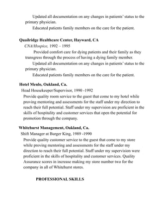 Updated all documentation on any changes in patients’ status to the
primary physician.
Educated patients family members on the care for the patient.
Quailridge Healthcare Center, Hayward, CA
CNA/Hospice, 1992 – 1995
Provided comfort care for dying patients and their family as they
transgress through the process of having a dying family member.
Updated all documentation on any changes in patients’ status to the
primary physician.
Educated patients family members on the care for the patient.
Hotel Menlo, Oakland, Ca.
Head Housekeeper/Supervisor, 1990 -1992
Provide quality room service to the guest that come to my hotel while
proving mentoring and assessments for the staff under my direction to
reach their full potential. Staff under my supervision are proficient in the
skills of hospitality and customer services that open the potential for
promotion through the company.
Whitehurst Management, Oakland, Ca.
Shift Manager at Burger King, 1989 -1990
Provide quality customer service to the guest that come to my store
while proving mentoring and assessments for the staff under my
direction to reach their full potential. Staff under my supervision were
proficient in the skills of hospitality and customer services. Quality
Assurance scores in increase making my store number two for the
company in all of Whitehurst stores.
PROFESSIONAL SKILLS
 