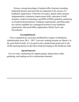 Possess a strong knowledge of medical office functions including
leadership theories and styles that are important in the success of a
healthcare organization. Collection of co-pays, patient safety measure
implementation, continuous improvement skills, education of staff
members, medical terminology, and HIPAA/OSHA guidelines pertaining
to all patient documentation, workplace requirements, and filing make
me a prime candidate for a managerial position in any healthcare
organization. Microsoft Office Applications (Word, Excel, and
PowerPoint).
Accomplishments
I have completed my Associates and Bachelor’s degree in Healthcare
Administration since 2013 – 2017. I am now working towards my Master’s in
the same field of study. It is my goal to join a professional group such as the
ACHE top keep abreast on the latest trends developing in the healthcare field.
Special Interest:
Love to cook, volunteering for support groups, taking nature walks,
gardening, and reading novels or educational materials.
 