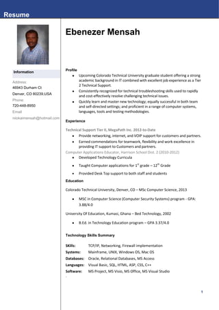 Resume

                              Ebenezer Mensah



                              Profile
  Information
                                       Upcoming Colorado Technical University graduate student offering a strong
  Address:                              academic background in IT combined with excellent job experience as a Tier
                                        2 Technical Support.
  46943 Durham Ct
                                       Consistently recognized for technical troubleshooting skills used to rapidly
  Denver, CO 80239,USA
                                        and cost-effectively resolve challenging technical issues.
  Phone:                               Quickly learn and master new technology; equally successful in both team
  720-448-8950                          and self-directed settings; and proficient in a range of computer systems,
  Email                                 languages, tools and testing methodologies.
  niiokaimensah@hotmail.com
                              Experience

                              Technical Support Tier II, MegaPath Inc. 2012-to-Date
                                     Provide networking, internet, and VOIP support for customers and partners.
                                     Earned commendations for teamwork, flexibility and work excellence in
                                     providing IT support to Customers and partners.
                              Computer Applications Educator, Harrison School Dist. 2 (2010-2012)
                                     Developed Technology Curricula
                                        Taught Computer applications for 1st grade – 12th Grade
                                        Provided Desk Top support to both staff and students
                              Education

                              Colorado Technical University, Denver, CO – MSc Computer Science, 2013

                                        MSC in Computer Science (Computer Security Systems) program - GPA:
                                        3.88/4.0

                              University Of Education, Kumasi, Ghana – Bed Technology, 2002

                                        B.Ed. in Technology Education program – GPA 3.37/4.0


                              Technology Skills Summary

                              SKills:        TCP/IP, Networking, Firewall implementation
                              Systems:       Mainframe, UNIX, Windows OS, Mac OS
                              Databases:     Oracle, Relational Databases, MS Access
                              Languages: Visual Basic, SQL, HTML, ASP, CSS, C++
                              Software:      MS Project, MS Visio, MS Office, MS Visual Studio
                              .



                                                                                                                   1
 