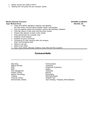  Moving records from CGM to CPS12
 Indexing from old system into new computer system
Medical Records Technician 0515/2005 to 6/30/2012
Cigna Medical Group Glendale, AZ
 Follow strict HIPAA regulations preparing and releasing files
and other written communications between Health care providers.
 Scan and organize patient documentation working with proprietary database.
 Field high volume of calls using multi-line phone system.
 Prepare daily deposits as Cigna center cashier.
 Filing electronically into computer chart.
 Preparing record releases
 Disability insurance technician
 Volunteering for other positions within the company
Good communications skills
 Ability to multi task
 Ability to train others
 Citrix, Touch Works, Allscripts, Cadence, X-ray Risk and Pac’s systems.
Technical Skills
______________________________________________________________________
Data Entry Communication
Medical Records Leadership
EHR Progressive Experience
EMR Integrity
Time Management Advocated
Problem Solving Indexing
Medical Terminology Downloading
Auditing Multi-Switchboard
Customer Service Disability Tech
Administrative Abilities Cash Handling / Preparing Brinks Deposits
 