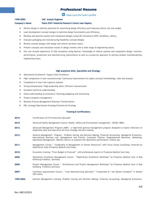 6
Professional ResumeProfessional Resume
View Lucio De Carlo's profile
1998-2000:1998-2000: CAE Analyst EngineerCAE Analyst Engineer
Company’s Name:Company’s Name: Elasis (FIAT Industrial Research Centre near Naples)Elasis (FIAT Industrial Research Centre near Naples)
 Review design to identify potential for maximising design efficiency and reducing vehicle cost and weight.
 Lead development concept designs to optimise design functionality and efficiency.
 Develop and optimise system and component designs using CAE simulations (NVH, durability, safety).
 Evaluate packaging and manufacturing feasibility concept designs
 Review concept designs with design and vehicle attribute teams.
 Present concepts and simulation results in design reviews with a wide range of engineering teams.
 this role include experience of CAE simulation using Nastran, knowledge of vehicle systems and component design, function,
performance, production and manufacturing requirements as well as a proactive approach to solving complex multidisciplinary
engineering issues.
High analytical skills, Specialties and Strategy :High analytical skills, Specialties and Strategy :
 Operational Excellence/ Supply Chain Excellence
 High competence in lean manufacturing/ Continuous Improvement/six sigma concept/methodology, tools and analysis
 Competence in loss/cost/capacity analysis
 Strong interpersonal /High leadership skills/ Efficient communicator
 Excellent technical understanding
 Good understanding of economics/ Planning,budgeting and forecasting
 Project/program/management
 Business Process Management/Business Transformation
 P&L strategy/Operational Strategy/Commercial Strategy
Training & Certifications:Training & Certifications:
2015:2015: Certification of Fire Protection Specialist
2014:2014: Advanced Safety Management Course: Health, Safety and Environment management - OHSAS 18001;
2013:2013: Advanced Management Program (AMP) : a high-level general management program designed to inspire reflection on
leadership style and help drive the best strategic decision making;
2012:2012: General Management Program : Problem Solving and Decision Making, Financial Accounting, Managerial Economics,
International Business Law, Management and Control, Corporate Finance, Organizational Behaviour, Marketing,
Operations Management. Identify metrics to measure the Operations performance. (follow up)
2011:2011: Management Course : “Leadership & Management of Human Resources” with Focus Group Consulting ;financed by
NephroCare Italy (Fresenius Medical Care Italy)
2010:2010: Economics training: “From Budget to Forecast” with professional experts of Fresenius Medical Care Italy
2009:2009: Operations Excellence Management Course : “NephroCare Excellence Workshop” by Fresenius Medical Care in Bad
Homburg-Frankfurt, Germany
2009:2009: Project Management Course : “Architecture and Project Management Workshop” by Fresenius Medical Care in Bad
Homburg –Frankfurt,Germany
2007:2007: Continous Improvement Course : “Lean Manufacturing Specialist ” frequented at “Joe Damon Company” in Seattle
(WA state)
1998-2006:1998-2006: General Management training: Problem Solving and Decision Making, Financial Accounting, Managerial Economics,
6/6
Rev. 08/13/2015
 