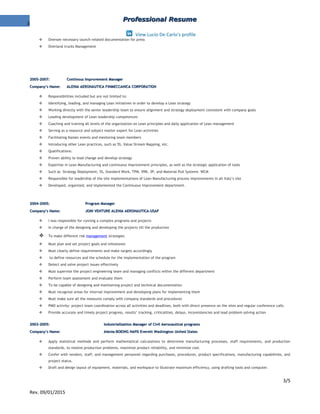 3
Professional ResumeProfessional Resume
View Lucio De Carlo's profile
 Oversee necessary launch-related documentation for press
 Overland trucks Management
2005-2007:2005-2007: Continous Improvement ManagerContinous Improvement Manager
Company’s Name:Company’s Name: ALENIA AERONAUTICA FINMECCANICA CORPORATIONALENIA AERONAUTICA FINMECCANICA CORPORATION
 Responsibilities included but are not limited to:
 Identifying, leading, and managing Lean initiatives in order to develop a Lean strategy
 Working directly with the senior leadership team to ensure alignment and strategy deployment consistent with company goals
 Leading development of Lean leadership competences
 Coaching and training all levels of the organization on Lean principles and daily application of Lean management
 Serving as a resource and subject matter expert for Lean activities
 Facilitating Kaizen events and mentoring team members
 Introducing other Lean practices, such as 5S, Value Stream Mapping, etc.
 Qualifications:
 Proven ability to lead change and develop strategy
 Expertise in Lean Manufacturing and continuous improvement principles, as well as the strategic application of tools
 Such as Strategy Deployment, 5S, Standard Work, TPM, VRK, 3P, and Material Pull Systems WCM
 Responsible for leadership of the site implementations of Lean Manufacturing process improvements in all Italy’s site
 Developed, organized, and implemented the Continuous Improvement department.
2004-2005:2004-2005: Program ManagerProgram Manager
Company’s Name:Company’s Name: JOIN VENTURE ALENIA AERONAUTICA-USAFJOIN VENTURE ALENIA AERONAUTICA-USAF
 I was responsible for running a complex programs and projects
 In charge of the designing and developing the projects till the production
 To make different risk management strategies
 Must plan and set project goals and milestones
 Must clearly define requirements and make targets accordingly
 to define resources and the schedule for the implementation of the program
 Detect and solve project issues effectively
 Must supervise the project engineering team and managing conflicts within the different department
 Perform team assessment and evaluate them
 To be capable of designing and maintaining project and technical documentation
 Must recognize areas for internal improvement and developing plans for implementing them
 Must make sure all the measures comply with company standards and procedures
 PMO activity: project team coordination across all activities and deadlines, both with direct presence on the sites and regular conference calls
 Provide accurate and timely project progress, results’ tracking, criticalities, delays, inconsistencies and lead problem solving action
2003-2005:2003-2005: Industrialization Manager of Civil Aeronautical programsIndustrialization Manager of Civil Aeronautical programs
Company’s Name:Company’s Name: Alenia-BOEING NAPD Everett Washington United StatesAlenia-BOEING NAPD Everett Washington United States
 Apply statistical methods and perform mathematical calculations to determine manufacturing processes, staff requirements, and production
standards, to resolve production problems, maximize product reliability, and minimize cost.
 Confer with vendors, staff, and management personnel regarding purchases, procedures, product specifications, manufacturing capabilities, and
project status.
 Draft and design layout of equipment, materials, and workspace to illustrate maximum efficiency, using drafting tools and computer.
3/5
Rev. 09/01/2015
 
