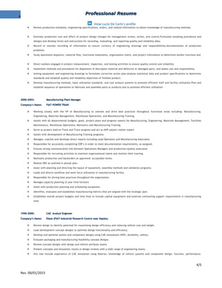 4
Professional ResumeProfessional Resume
View Lucio De Carlo's profile
 Review production schedules, engineering specifications, orders, and related information to obtain knowledge of manufacturing methods.
 Estimate production cost and effect of product design changes for management review, action, and control.Formulate sampling procedures and
designs and develop forms and instructions for recording, evaluating, and reporting quality and reliability data.
 Record or oversee recording of information to ensure currency of engineering drawings and responsibilities.documentation of production
problems.
 Study operations sequence, material flow, functional statements, organization charts, and project information to determine worker functions and
 Direct workers engaged in product measurement, inspection, and testing activities to ensure quality control and reliability.
 Implement methods and procedures for disposition of discrepant material and defective or damaged parts, and assess cost and responsibility.
 testing equipment and engineering drawings to formulate corrective action plan.Analyze statistical data and product specifications to determine
standards and establish quality and reliability objectives of finished product.
 Develop manufacturing methods, labor utilization standards, and cost analysis systems to promote efficient staff and facility utilization.Plan and
establish sequence of operations to fabricate and assemble parts or products and to promote efficient utilization
2000-2003:2000-2003: Manufacturing Plant ManagerManufacturing Plant Manager
Company’s Name:Company’s Name: FIAT POWER TRAINFIAT POWER TRAIN
 Working closely with the VP of Manufacturing to oversee and drive best practices throughout functional areas including: Manufacturing,
Engineering, Materials Management, Warehouse Operations, and Manufacturing Training.
 Assists with all departmental budgets, goals, project plans and progress reports for Manufacturing, Engineering, Materials Management, Facilities
Maintenance, Warehouse Operations, Mechanics and Manufacturing Training.
 Serve as project lead on Track and Trace program and act as AHP subject matter expert
 Assists with development of Manufacturing Training programs.
 Manages, coaches and develops direct reports including Lead Operators and Manufacturing Associates.
 Responsible for accurately completing CER’s in order to meet documentation requirements, as assigned.
 Ensures strong communication link between Operations Managers and production/quality associates
 Responsible for recruiting activities to maintain organizational talent and monitor their training.
 Maintains production and backorders at approved/ acceptable levels.
 Realize OEE as outlined in annual plan.
 Assist with planning and directing the layout of equipment, assembly methods and validation programs.
 Leads and directs workflow and work force utilization in manufacturing facility.
 Responsible for driving best practices throughout the organization.
 Manages capacity planning (2-year time horizon)
 Assist with production planning and scheduling exceptions.
 Identifies, evaluates and establishes manufacturing metrics that are aligned with the strategic plan.
 Establishes overall project budgets and time lines to include capital equipment and external contracting support requirements in manufacturing
area.
1998-2000:1998-2000: CAE Analyst EngineerCAE Analyst Engineer
Company’s Name:Company’s Name: Elasis (FIAT Industrial Research Centre near Naples)Elasis (FIAT Industrial Research Centre near Naples)
 Review design to identify potential for maximising design efficiency and reducing vehicle cost and weight.
 Lead development concept designs to optimise design functionality and efficiency.
 Develop and optimise system and component designs using CAE simulations (NVH, durability, safety).
 Evaluate packaging and manufacturing feasibility concept designs
 Review concept designs with design and vehicle attribute teams.
 Present concepts and simulation results in design reviews with a wide range of engineering teams.
 this role include experience of CAE simulation using Nastran, knowledge of vehicle systems and component design, function, performance,
4/5
Rev. 09/01/2015
 