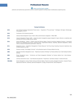 5
Professional ResumeProfessional Resume
View Lucio De Carlo's profile
production and manufacturing requirements as well as a proactive approach to solving complex multidisciplinary engineering issues.
Training & Certifications:Training & Certifications:
2015:2015: Lean Training & Continous Improvement Process Course : frequented at “The Lean Group” 5 Hythegate, Werrington, Peterborough,
Cambridgeshire. PE4 7ZP
2015:2015: Certification of Fire Protection Specialist
2015:2015: Advanced Safety Management Course: Health, Safety and Environment management - OHSAS 18001;
2014:2014: Advanced Management Program (AMP) : a high-level general management program designed to inspire reflection on leadership style
and help drive the best strategic decision making;
2012:2012: General Management Program : Problem Solving and Decision Making, Financial Accounting, Managerial Economics, International
Business Law, Management and Control, Corporate Finance, Organizational Behaviour, Marketing, Operations Management. Identify
metrics to measure the Operations performance. (follow up)
2011:2011: Management Course : “Leadership & Management of Human Resources” with Focus Group Consulting ;financed by NephroCare Italy
(Fresenius Medical Care Italy)
2010:2010: Economics training: “From Budget to Forecast” with professional experts of Fresenius Medical Care Italy
2009:2009: Operations Excellence Management Course : “NephroCare Excellence Workshop” by Fresenius Medical Care in Bad Homburg-Frankfurt,
Germany
2009:2009: Project Management Course : “Architecture and Project Management Workshop” by Fresenius Medical Care in Bad Homburg –
Frankfurt,Germany
2007:2007: Continous Improvement Course : “Lean Manufacturing Specialist ” frequented at “Joe Damon Company” in Seattle (WA state)
1998-2006:1998-2006: General Management training: Problem Solving and Decision Making, Financial Accounting, Managerial Economics, Corporate Finance,
Organizational Behaviour, Marketing, Operations Management, Strategy, Entrepreneurship, Safety Management.
5/5
Rev. 09/01/2015
 
