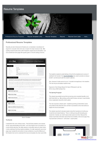 Resume Templates




 Professional Resume Templates                Resume Templates Links               Resume Templates             Resume            Resume Cover Letter               more...


 Professional Resume Templates

 Recently, we were introduced to Kneelsit.com, an Australian manufacturer of
 ergonomic computer chairs who was in search of a high conversion rate. After
 spotting several trouble areas within Kneelsit's original resume templates, I set
 out to rewrite the home page with specific goals in mind for writing a resume.




                                                                                         The headline needed to evoke feelings of trust for the skeptical and a sense of
                                                                                         stability for the hesitant. Your resume templates also need to provide an obvious
                                                                                         benefit - one that would catch the reader's attention.

                                                                                         Also, because it made sense to do so, I included one keyphrase in the headline.
                                                                                         The new resume templates headline read:

                                                                                         Ergonomic Chair Design Based On Years Of Research Lets You
                                                                                         Sit For Hours With No Back Pain

                                                                                         The Opening Paragraph

                                                                                         The original copy started out just fine by naming some important benefits, but it
                                                                                         didn't back them up. After pointing out the relief of stress and pain, it went directly
                                                                                         into an explanation about the chair's patent.

                                                                                         The new copy took a cleaner path. It started by pointing out that others (users
                                                                                         and professionals) liked the chair, and then it proceeded (in the next section) to
                                                                                         explain the resume templates.

                                                                                         The original copy tried to educate readers about the importance of continuous
                                                                                         movement and natural balance. There is nothing wrong with educating your
                                                                                         customers; however, you need to give ample space to do that. Because the
                                  Resume Templates
                                                                                         visitors had limited information about these two benefits on the home page, they
                                                                                         may have been confused or - at the least - unpersuaded.
 The Rewrite

 I really felt for the users of these chairs. They had back problems and medical
 issues, trying desperately to find relief. I can only imagine how it must feel to sit
 in pain all day, every day. And, after seeing so many false claims for other chairs,
 I could understand how they might be skeptical. So, after reading the new home
 page copy, I wanted the site visitors to have confidence, to see the difference in
 the Kneelsit chair and to understand the resume templates this chair would offer.



                                                                                                                                                     converted by Web2PDFConvert.com
 