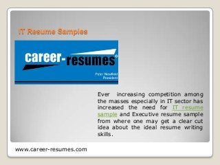 IT Resume Samples

Ever increasing competition among
the masses especially in IT sector has
increased the need for IT resume
sample and Executive resume sample
from where one may get a clear cut
idea about the ideal resume writing
skills.
www.career-resumes.com

 