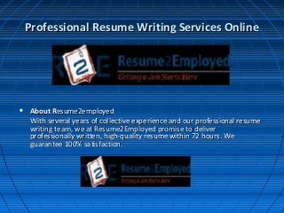 Professional Resume Writing Services OnlineProfessional Resume Writing Services Online
 About RAbout Resume2employedesume2employed
With several years of collective experience and our professional resumeWith several years of collective experience and our professional resume
writing team, we at Resume2Employed promise to deliverwriting team, we at Resume2Employed promise to deliver
professionally written, high-quality resume within 72 hours. Weprofessionally written, high-quality resume within 72 hours. We
guarantee 100% satisfaction.guarantee 100% satisfaction.
 