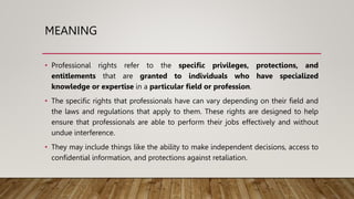 MEANING
• Professional rights refer to the specific privileges, protections, and
entitlements that are granted to individuals who have specialized
knowledge or expertise in a particular field or profession.
• The specific rights that professionals have can vary depending on their field and
the laws and regulations that apply to them. These rights are designed to help
ensure that professionals are able to perform their jobs effectively and without
undue interference.
• They may include things like the ability to make independent decisions, access to
confidential information, and protections against retaliation.
 