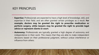 KEY PRINCIPLES
• Expertise: Professionals are expected to have a high level of knowledge, skill, and
expertise in their field, and are often granted certain privileges as a result. For
example, doctors may be granted the right to prescribe medication or
perform surgery, while lawyers may be granted the right to provide legal
advice or represent clients in court.
• Autonomy: Professionals are typically granted a high degree of autonomy and
independence in their work. This means that they are able to make independent
decisions based on their professional judgment, without undue interference or
influence from others.
 