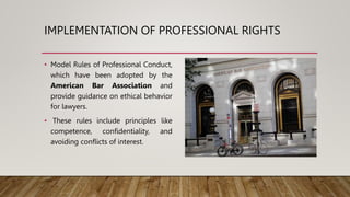 IMPLEMENTATION OF PROFESSIONAL RIGHTS
• Model Rules of Professional Conduct,
which have been adopted by the
American Bar Association and
provide guidance on ethical behavior
for lawyers.
• These rules include principles like
competence, confidentiality, and
avoiding conflicts of interest.
 