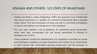 VISHAKA AND OTHERS V/S STATE OF RAJASTHAN
• Vishaka and Others v. State of Rajasthan (1997), the Supreme Court of India held
that sexual harassment is a violation of a woman's fundamental right to equality
under Article 14 of the Constitution of India, and that it is the duty of employers
to prevent and address such harassment in the workplace.
• The court also outlined a set of guidelines for preventing sexual harassment,
which were later incorporated into the Sexual Harassment of Women at
Workplace Act of 2013.
• These guidelines include the establishment of a complaints committee to receive
and investigate complaints of sexual harassment, the creation of an environment
in which women feel comfortable reporting harassment, and the provision of
training and education on sexual harassment for all employees.
 