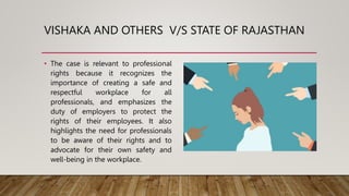 VISHAKA AND OTHERS V/S STATE OF RAJASTHAN
• The case is relevant to professional
rights because it recognizes the
importance of creating a safe and
respectful workplace for all
professionals, and emphasizes the
duty of employers to protect the
rights of their employees. It also
highlights the need for professionals
to be aware of their rights and to
advocate for their own safety and
well-being in the workplace.
 