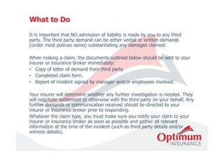 What to Do 
It is important that NO admission of liability is made by you to any third 
party. The third party demand can be either verbal or written demands 
(under most policies some) substantiating any damages claimed. 
When making a claim, the documents outlined below should be sent to your 
insurer or insurance broker immediately: 
• Copy of letter of demand from third party. 
• Completed claim form. 
• Report of incident signed by manager and/or employees involved. 
Your insurer will determine whether any further investigation is needed. They 
will negotiate settlement or otherwise with the third party on your behalf. Any 
further demands or communication received should be directed to your 
insurer or insurance broker prior to responding. 
Whatever the claim type, you must make sure you notify your claim to your 
insurer or insurance broker as soon as possible and gather all relevant 
information at the time of the incident (such as third party details and/or 
witness details). 
 