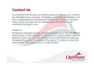 Contact Us 
It is important that all claims are settled quickly and fairly so as to minimise 
any disruption to your business. Completing a claim form immediately, or as 
soon as practicable and submitting the details to your insurer or insurance 
broker means your claim can be actioned quickly and efficiently and 
minimising the impact to you. 
Contact Us 
At Optimum Insurance Services, we pride ourselves on our fast and efficient 
claims service. If your insurance is with us and you need to make a claim for 
whatever reason, you can relax knowing that we will be there to assist you 
throughout the process. It’s all part of the service. To notify of a claim click 
here or if you need advice, call us on 1300 739 861. 
 