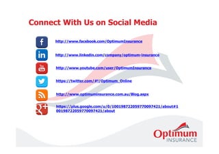 Connect With Us on Social Media 
http://www.facebook.com/OptimumInsurance 
http://www.linkedin.com/company/optimum-insurance 
http://www.youtube.com/user/OptimumInsurance 
https://twitter.com/#!/Optimum_Online 
http://www.optimuminsurance.com.au/Blog.aspx 
https://plus.google.com/u/0/100198722059770097421/about#1 
00198722059770097421/about 
 