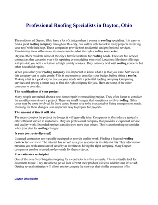 Professional Roofing Specialists in Dayton, Ohio

The residents of Dayton, Ohio have a lot of choices when it comes to roofing specialists. It is easy to
find a great roofing company throughout this city. You will be able to tackle many projects involving
your roof with their help. These companies provide both residential and professional services.
Considering these differences, it is important to select the right roofing contractor.
Dayton offers residents some of the city’s terrific locations for roofing needs. These are full service
contractors that can assist you with repairing or remodeling your roof. Locations like these offerings
will provide you with a selection of high quality services. They not only deal with roofing concerns but
other household repairs.
When you select your roofing company it is important to know what it is that you want. Services in
this category can be quite costly. This is one reason to consider your budget before hiring a roofer.
Making a list is a good way to discuss your needs with a potential roofing company. Comparing
services and pricing a smart way to find the right company for you. Here are some of the other
concerns to consider:
The ramifications of your project
Many people are excited about a new home repair or remodeling project. They often forget to consider
the ramifications of such a project. There are small changes that sometimes involve roofing. Other
cases may be more involved. In these cases, homes have to be evacuated or living arrangements made.
Planning for these changes is an important way to prepare for projects.
The amount of time it will take
The more complex the project the longer it will generally take. Companies in this industry typically
offer efficient service to customers. They are professional company that provides exceptional service
and quality work. Extended projects can also cost more than others. This is another thing to consider
when you plan for roofing changes.
Is your contractor licensed?
Licensed contractors are typically equipped to provide quality work. Finding a licensed roofing
contractor is critical. The internet has served as a great resource as it relates to this. This information
presents you with a measure of security as it relates to hiring the right company. Many Dayton
companies employ licensed professionals for these projects.
Free estimates are helpful
One of the benefits of bargain shopping for a contractor is a free estimate. This is a terrific tool for
customers to use. They are able to get an idea of what their product will cost and the time involved.
Getting several estimates will allow you to compare the services that similar companies offer.


Dayton Ohio Roofer
 