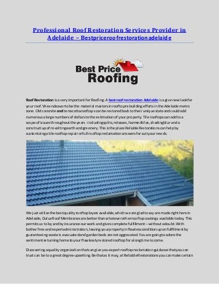 Professional Roof Restoration Services Provider in
Adelaide – Bestpriceroofrestorationadelaide
Roof Restoration isa veryimportantfor Roofing.A bestroof restoration Adelaide isagive new lookfor
your roof. We endeavortobe the material mastersinrooftoprebuildingeffortsinthe Adelaide metro
zone.Oldconcrete and terracottarooftopscan be restoredback to theirunique state andcouldadd
numerousalarge numbersof dollarsto the estimationof yourproperty.Tile rooftopscanaddto a
scope of issuesthroughoutthe years - includingsplits,releases,harmedtiles,shadingbluranda
construct upof revoltingearthandgreenery.Thisisthe place ReliableRestorationscanhelpby
customizingatile rooftoprepairorfull rooftopreclamationanswersforsuityourneeds.
We justutilize the bestqualityrooftoplayersavailable,whichwe are gladtosay are made righthere in
Adelaide,Dulux Roof Membranesare betterthanwhateverotherrooftopcoatings availabletoday.This
permitsusto by andby insurance ourworkand givescomplete fulfillment –withoutadoubt.With
botherfree andexpertadministration,leavingyourpropertyinflawlessconditionuponfulfillmentby
guaranteeingwaste isevacuatedandgardenbedsare notaggravated.Youare goingto adore the
sentimentreturninghome toyourflawlesslyrestoredrooftopforalongtime to come.
Discoveringaqualityorganizationthatcangive youexpertrooftopreclamationguidancethatyoucan
trust can be to a greatdegree upsetting.Be thatas it may,at Reliable Restorationsyoucanmake certain
 