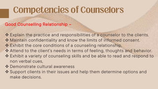Good Counselling Relationship –
 Explain the practice and responsibilities of a counselor to the clients.
 Maintain confidentiality and know the limits of informed consent.
 Exhibit the core conditions of a counseling relationship.
 Attend to the client’s needs in terms of feeling, thoughts and behavior.
 Exhibit a variety of counseling skills and be able to read and respond to
non verbal cues,
 Demonstrate cultural awareness
 Support clients in their issues and help them determine options and
make decisions.
 