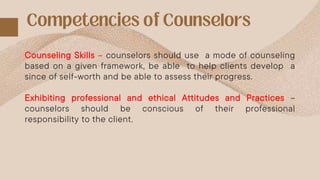 Counseling Skills – counselors should use a mode of counseling
based on a given framework, be able to help clients develop a
since of self-worth and be able to assess their progress.
Exhibiting professional and ethical Attitudes and Practices –
counselors should be conscious of their professional
responsibility to the client.
 