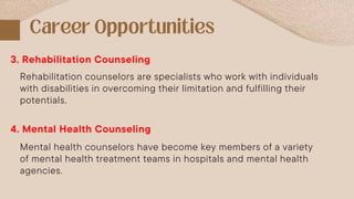 Rehabilitation counselors are specialists who work with individuals
with disabilities in overcoming their limitation and fulfilling their
potentials.
3. Rehabilitation Counseling
4. Mental Health Counseling
Mental health counselors have become key members of a variety
of mental health treatment teams in hospitals and mental health
agencies.
 