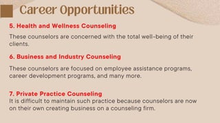 These counselors are concerned with the total well-being of their
clients.
5. Health and Wellness Counseling
6. Business and Industry Counseling
These counselors are focused on employee assistance programs,
career development programs, and many more.
7. Private Practice Counseling
It is difficult to maintain such practice because counselors are now
on their own creating business on a counseling firm.
 