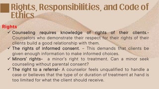  Counseling requires knowledge of rights of their clients.-
Counselors who demonstrate their respect for their rights of their
clients build a good relationship with them.
 The rights of informed consent. – This demands that clients be
given enough information to make informed choices.
 Minors’ rights- a minor’s right to treatment. Can a minor seek
counseling without parental consent?
 The right to a referral- A counselor feels unqualified to handle a
case or believes that the type of or duration of treatment at hand is
too limited for what the client should receive.
Rights
 