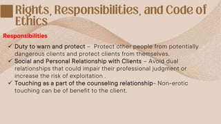 Responsibilities
 Duty to warn and protect – Protect other people from potentially
dangerous clients and protect clients from themselves.
 Social and Personal Relationship with Clients – Avoid dual
relationships that could impair their professional judgment or
increase the risk of exploitation .
 Touching as a part of the counseling relationship- Non-erotic
touching can be of benefit to the client.
 