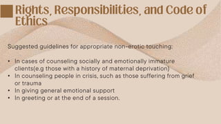 Suggested guidelines for appropriate non-erotic touching:
• In cases of counseling socially and emotionally immature
clients(e.g those with a history of maternal deprivation)
• In counseling people in crisis, such as those suffering from grief
or trauma
• In giving general emotional support
• In greeting or at the end of a session.
 