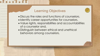 Learning Objectives
 Discuss the roles and functions of counselors.
 Identify career opportunities for counselors.
 Value rights, responsibilities and accountabilities
of a counselor and,
 Distinguish between ethical and unethical
behaviors among counselors.
 