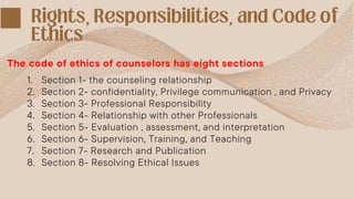 The code of ethics of counselors has eight sections
1. Section 1- the counseling relationship
2. Section 2- confidentiality, Privilege communication , and Privacy
3. Section 3- Professional Responsibility
4. Section 4- Relationship with other Professionals
5. Section 5- Evaluation , assessment, and interpretation
6. Section 6- Supervision, Training, and Teaching
7. Section 7- Research and Publication
8. Section 8- Resolving Ethical Issues
 