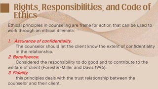 Ethical principles in counseling are frame for action that can be used to
work through an ethical dilemma.
1. Assurance of confidentiality.
The counselor should let the client know the extent of confidentiality
in the relationship.
2. Beneficence.
Considered the responsibility to do good and to contribute to the
welfare of client (Forester-Miller and Davis 1996).
3. Fidelity.
this principles deals with the trust relationship between the
counselor and their client.
 