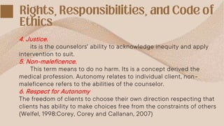 4. Justice.
its is the counselors' ability to acknowledge inequity and apply
intervention to suit.
5. Non-maleficence.
This term means to do no harm. Its is a concept derived the
medical profession. Autonomy relates to individual client, non-
maleficence refers to the abilities of the counselor.
6. Respect for Autonomy
The freedom of clients to choose their own direction respecting that
clients has ability to make choices free from the constraints of others
(Welfel, 1998:Corey, Corey and Callanan, 2007)
 