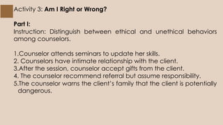 Activity 3: Am I Right or Wrong?
Part I:
Instruction: Distinguish between ethical and unethical behaviors
among counselors.
1.Counselor attends seminars to update her skills.
2. Counselors have intimate relationship with the client.
3.After the session, counselor accept gifts from the client.
4. The counselor recommend referral but assume responsibility.
5.The counselor warns the client’s family that the client is potentially
dangerous.
 
