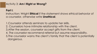 Activity 3: Am I Right or Wrong?
Part I:
Instruction: Wright Ethical if the statement shows ethical behavior of
a counselor, otherwise write Unethical.
1.Counselor attends seminars to update her skills.
2. Counselors have intimate relationship with the client.
3.After the session, counselor accept gifts from the client.
4. The counselor recommend referral but assume responsibility.
5.The counselor warns the client’s family that the client is potentially
dangerous.
 