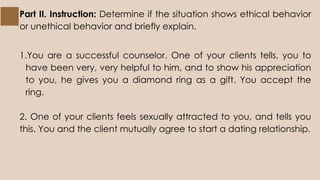 Part II. Instruction: Determine if the situation shows ethical behavior
or unethical behavior and briefly explain.
1.You are a successful counselor. One of your clients tells, you to
have been very, very helpful to him, and to show his appreciation
to you, he gives you a diamond ring as a gift. You accept the
ring.
2. One of your clients feels sexually attracted to you, and tells you
this. You and the client mutually agree to start a dating relationship.
 