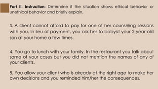 Part II. Instruction: Determine if the situation shows ethical behavior or
unethical behavior and briefly explain.
3. A client cannot afford to pay for one of her counseling sessions
with you. In lieu of payment, you ask her to babysit your 2-year-old
son at your home a few times.
4. You go to lunch with your family. In the restaurant you talk about
some of your cases but you did not mention the names of any of
your clients.
5. You allow your client who is already at the right age to make her
own decisions and you reminded him/her the consequences.
 