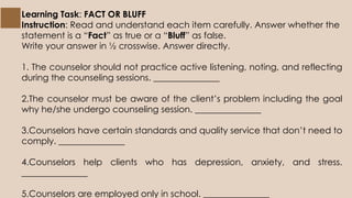Learning Task: FACT OR BLUFF
Instruction: Read and understand each item carefully. Answer whether the
statement is a “Fact” as true or a “Bluff” as false.
Write your answer in ½ crosswise. Answer directly.
1. The counselor should not practice active listening, noting, and reflecting
during the counseling sessions. _______________
2.The counselor must be aware of the client’s problem including the goal
why he/she undergo counseling session. _______________
3.Counselors have certain standards and quality service that don’t need to
comply. _______________
4.Counselors help clients who has depression, anxiety, and stress.
_______________
5.Counselors are employed only in school. _______________
 