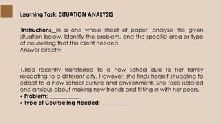 Learning Task: SITUATION ANALYSIS
Instructions: In a one whole sheet of paper, analyze the given
situation below. Identify the problem, and the specific area or type
of counseling that the client needed.
Answer directly.
1.Rea recently transferred to a new school due to her family
relocating to a different city. However, she finds herself struggling to
adapt to a new school culture and environment. She feels isolated
and anxious about making new friends and fitting in with her peers.
 Problem: ___________
 Type of Counseling Needed: ___________
 